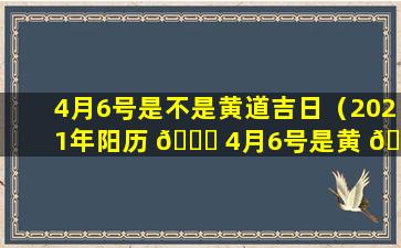 4月6号是不是黄道吉日（2021年阳历 🐎 4月6号是黄 🌼 道吉日吗）